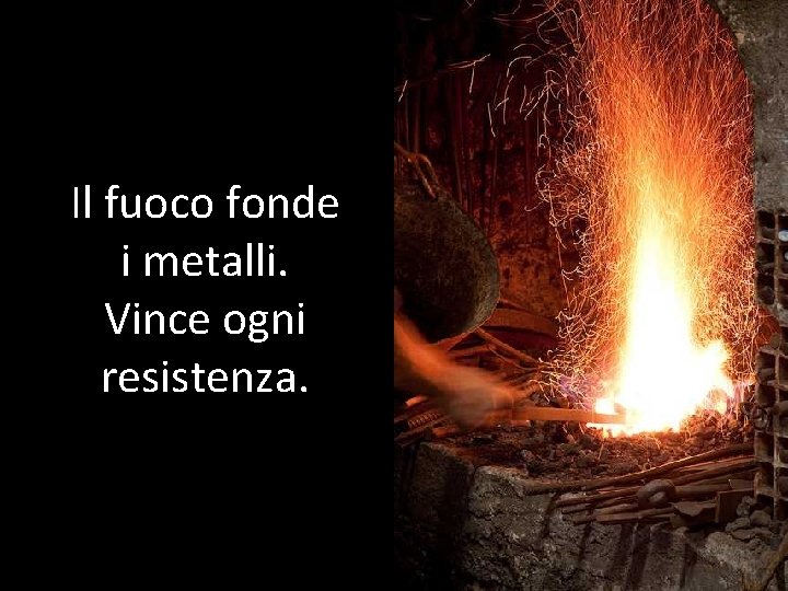 Il fuoco fonde i metalli. Vince ogni resistenza. 