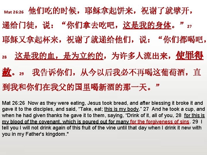  Mat 26: 26 他们吃的时候，耶稣拿起饼来，祝谢了就擘开， 递给门徒，说：“你们拿去吃吧，这是我的身体。” 27 耶稣又拿起杯来，祝谢了就递给他们，说：“你们都喝吧， 28 这是我的血，是为立约的，为许多人流出来，使罪得 赦。29 我告诉你们，从今以后我必不再喝这葡萄酒，直 到我和你们在我父的国里喝新酒的那一天。” Mat