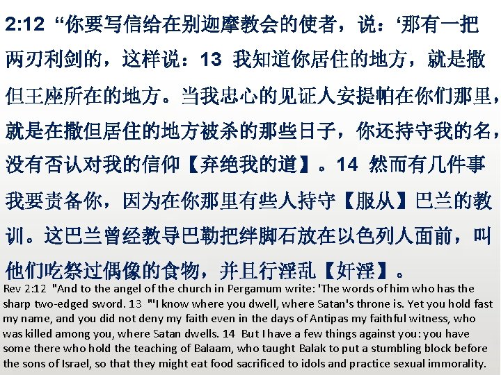 众立 2: 12 “你要写信给在别迦摩教会的使者，说：‘那有一把 两刃利剑的，这样说： 13 我知道你居住的地方，就是撒 但王座所在的地方。当我忠心的见证人安提帕在你们那里， 就是在撒但居住的地方被杀的那些日子，你还持守我的名， 没有否认对我的信仰【弃绝我的道】。14 然而有几件事 我要责备你，因为在你那里有些人持守【服从】巴兰的教 训。这巴兰曾经教导巴勒把绊脚石放在以色列人面前，叫 他们吃祭过偶像的食物，并且行淫乱【奸淫】。