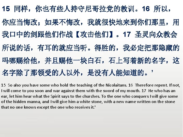 众立 15 同样，你也有些人持守尼哥拉党的教训。16 所以， 你应当悔改；如果不悔改，我就很快地来到你们那里，用 我口中的剑跟他们作战【攻击他们】。17 圣灵向众教会 所说的话，有耳的就应当听。得胜的，我必定把那隐藏的 吗哪赐给他，并且赐他一块白石，石上写着新的名字，这 名字除了那领受的人以外，是没有人能知道的。’ 15 So also you