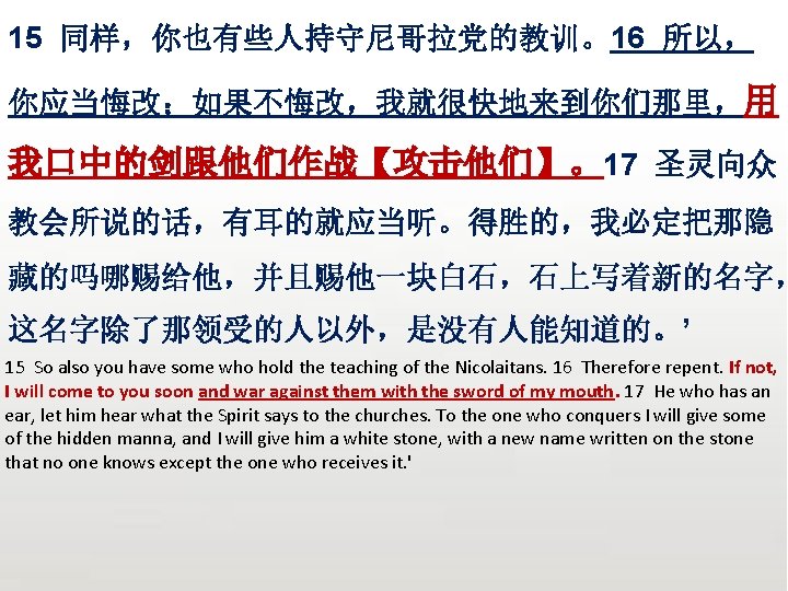 众立 15 同样，你也有些人持守尼哥拉党的教训。16 所以， 你应当悔改；如果不悔改，我就很快地来到你们那里，用 我口中的剑跟他们作战【攻击他们】。17 圣灵向众 教会所说的话，有耳的就应当听。得胜的，我必定把那隐 藏的吗哪赐给他，并且赐他一块白石，石上写着新的名字， 这名字除了那领受的人以外，是没有人能知道的。’ 15 So also you