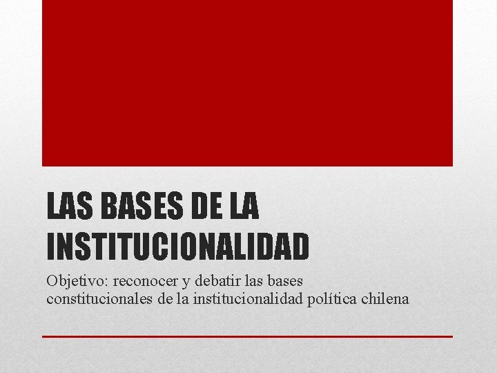 LAS BASES DE LA INSTITUCIONALIDAD Objetivo: reconocer y debatir las bases constitucionales de la