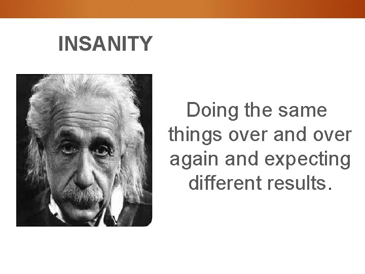 INSANITY Doing the same things over and over again and expecting different results. 