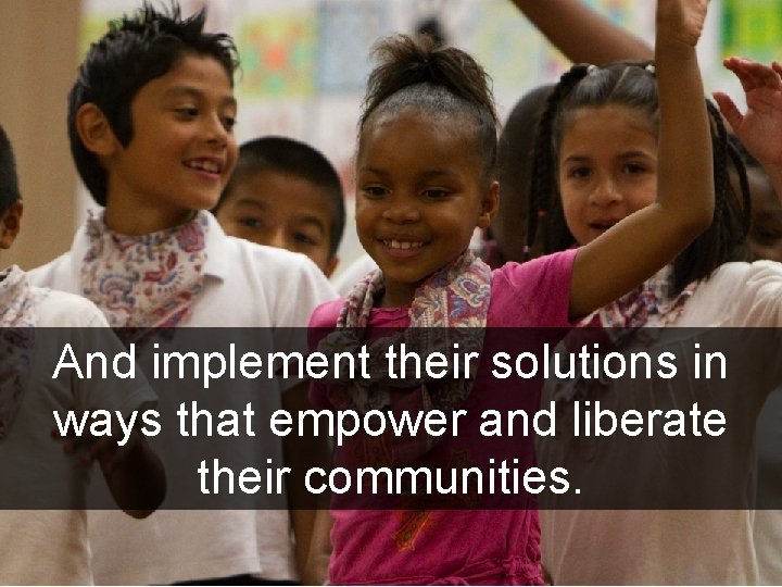 And implement their solutions in ways that empower and liberate their communities. 