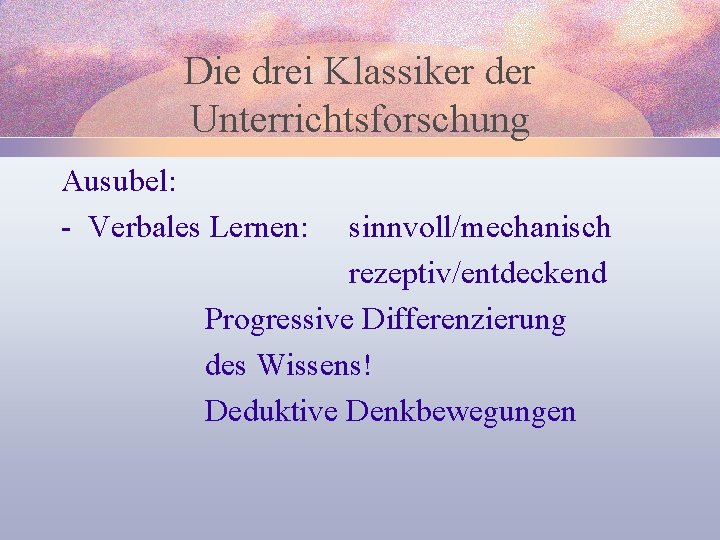 Die drei Klassiker der Unterrichtsforschung Ausubel: - Verbales Lernen: sinnvoll/mechanisch rezeptiv/entdeckend Progressive Differenzierung des
