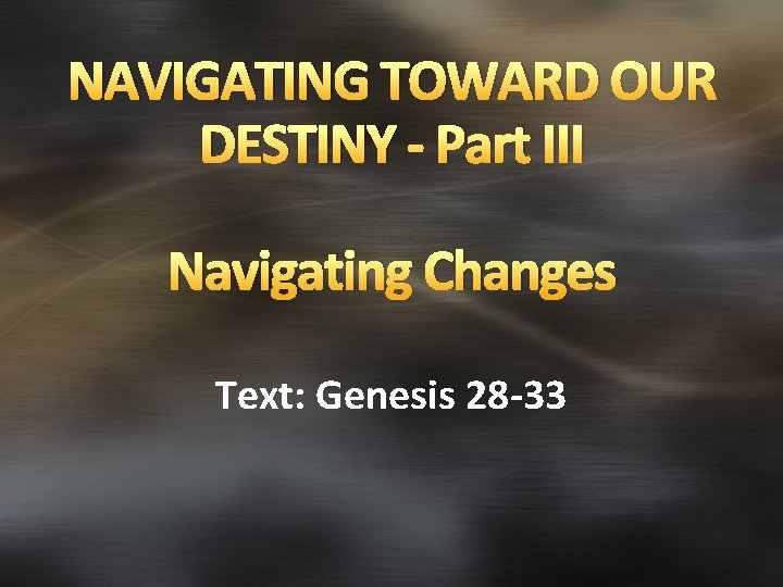 NAVIGATING TOWARD OUR DESTINY - Part III Navigating Changes Text: Genesis 28 -33 
