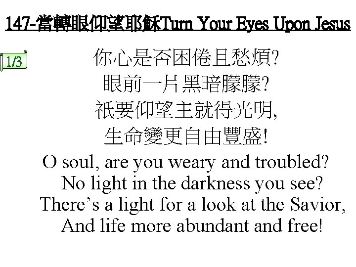 147 -當轉眼仰望耶穌Turn Your Eyes Upon Jesus 1/3 你心是否困倦且愁煩? 眼前一片黑暗朦朦? 祇要仰望主就得光明, 生命變更自由豐盛! O soul, are