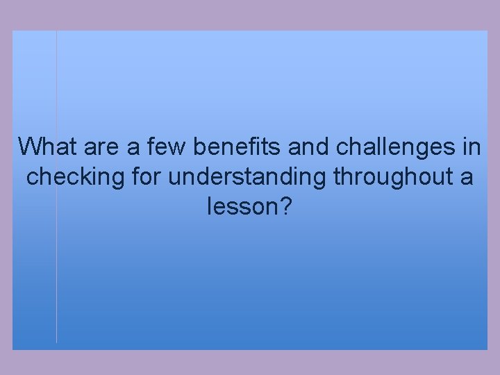 What are a few benefits and challenges in checking for understanding throughout a lesson?