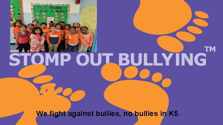 We fight against bullies, no bullies in K 5. 