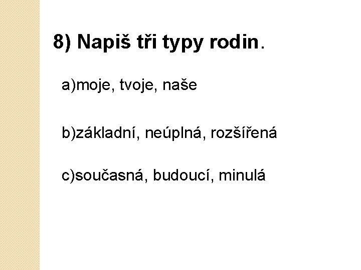 8) Napiš tři typy rodin. a)moje, tvoje, naše b)základní, neúplná, rozšířená c)současná, budoucí, minulá