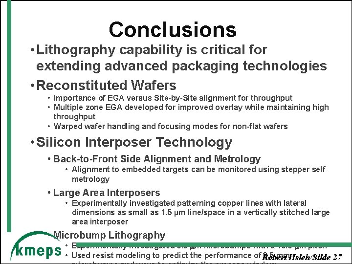 Conclusions • Lithography capability is critical for extending advanced packaging technologies • Reconstituted Wafers