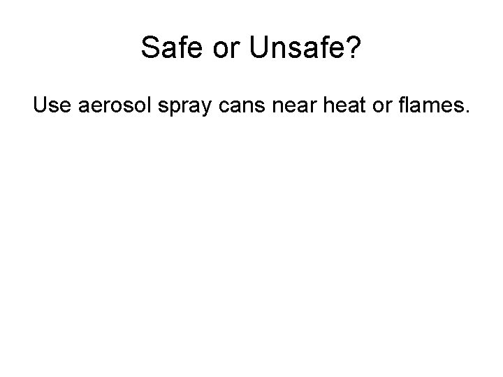 Safe or Unsafe? Use aerosol spray cans near heat or flames. 
