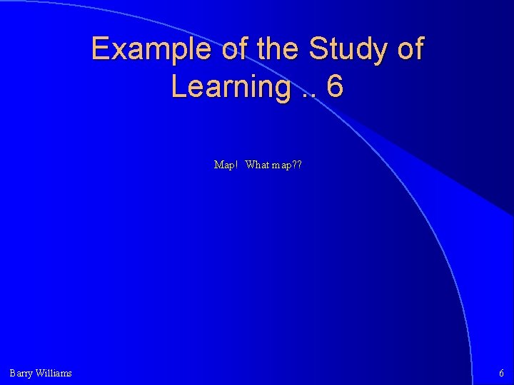 Example of the Study of Learning. . 6 Map! What map? ? Barry Williams Example of the Study of Learning. . 6 Map! What map? ? Barry Williams