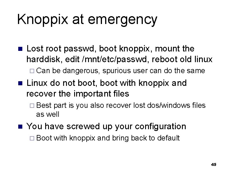 Knoppix at emergency n Lost root passwd, boot knoppix, mount the harddisk, edit /mnt/etc/passwd,