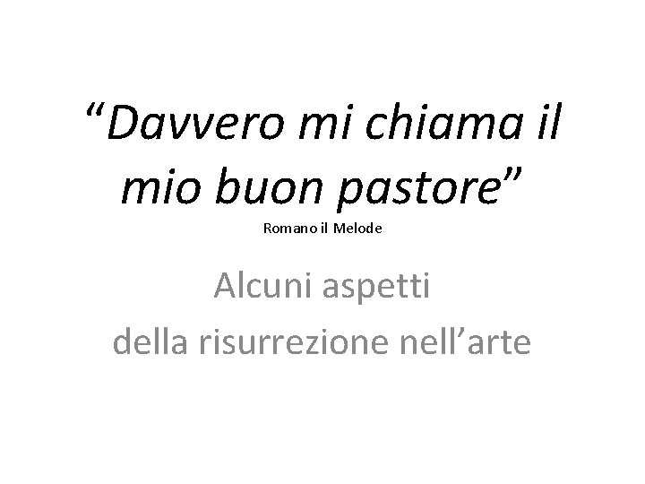 “Davvero mi chiama il mio buon pastore” Romano il Melode Alcuni aspetti della risurrezione