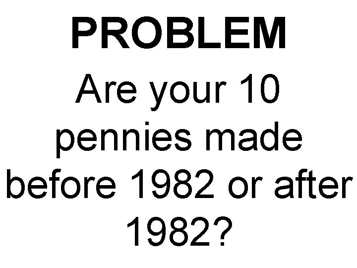 PROBLEM Are your 10 pennies made before 1982 or after 1982? 