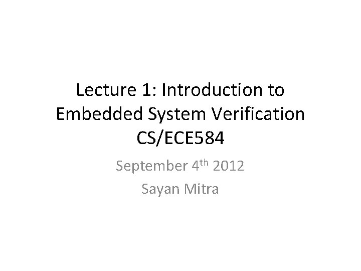 Lecture 1: Introduction to Embedded System Verification CS/ECE 584 September 4 th 2012 Sayan