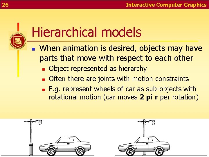 26 Interactive Computer Graphics Hierarchical models n When animation is desired, objects may have