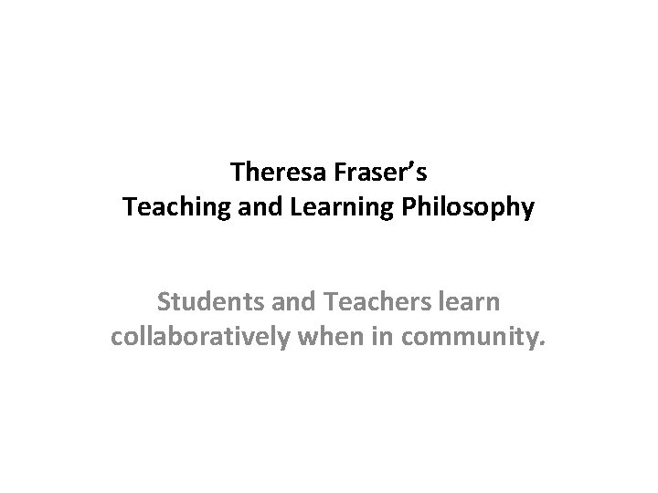 Theresa Fraser’s Teaching and Learning Philosophy Students and Teachers learn collaboratively when in community.
