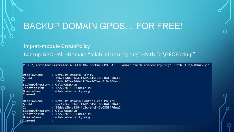 BACKUP DOMAIN GPOS… FOR FREE! Import-module Group. Policy Backup-GPO –All –Domain “mlab. adsecurity. org” BACKUP DOMAIN GPOS… FOR FREE! Import-module Group. Policy Backup-GPO –All –Domain “mlab. adsecurity. org”