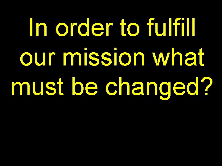 In order to fulfill our mission what must be changed? 
