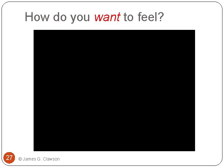 How do you want to feel? 27 © James G. Clawson 