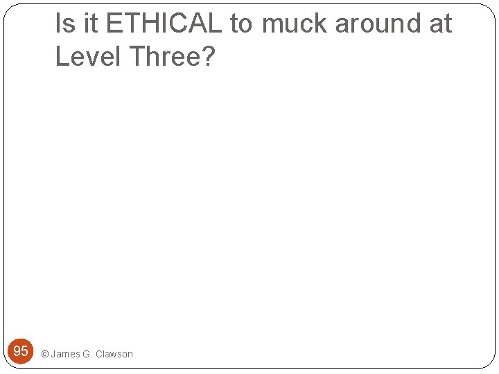 Is it ETHICAL to muck around at Level Three? 95 © James G. Clawson