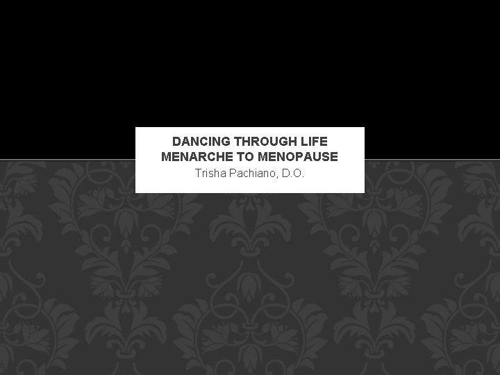 DANCING THROUGH LIFE MENARCHE TO MENOPAUSE Trisha Pachiano, D. O. DANCING THROUGH LIFE MENARCHE TO MENOPAUSE Trisha Pachiano, D. O.