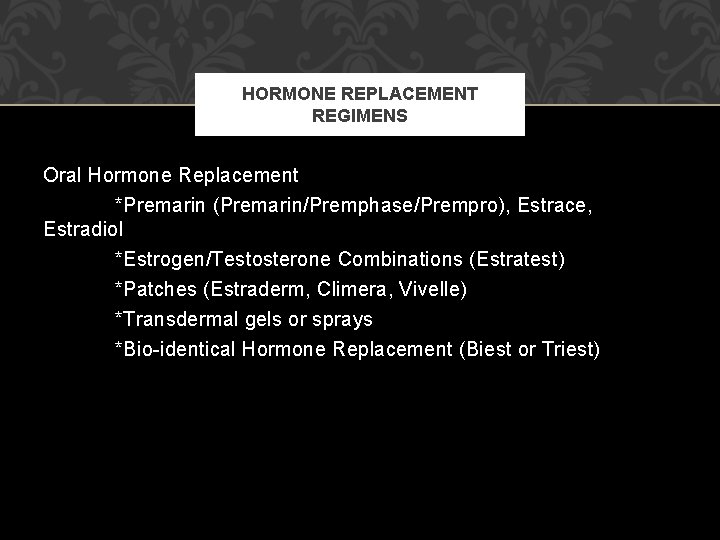 HORMONE REPLACEMENT REGIMENS Oral Hormone Replacement *Premarin (Premarin/Premphase/Prempro), Estrace, Estradiol *Estrogen/Testosterone Combinations (Estratest) *Patches HORMONE REPLACEMENT REGIMENS Oral Hormone Replacement *Premarin (Premarin/Premphase/Prempro), Estrace, Estradiol *Estrogen/Testosterone Combinations (Estratest) *Patches