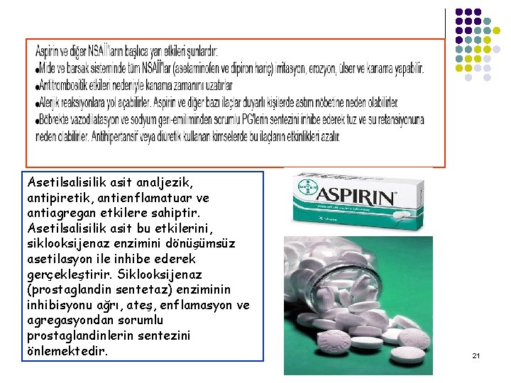 Asetilsalisilik asit analjezik, antipiretik, antienflamatuar ve antiagregan etkilere sahiptir. Asetilsalisilik asit bu etkilerini, siklooksijenaz