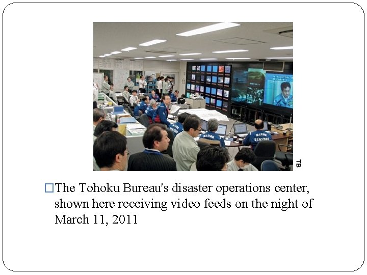 �The Tohoku Bureau's disaster operations center, shown here receiving video feeds on the night