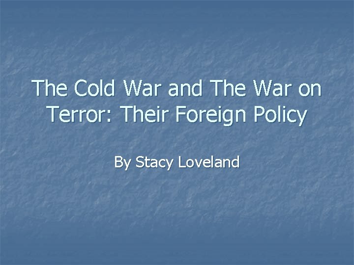 The Cold War and The War on Terror: Their Foreign Policy By Stacy Loveland The Cold War and The War on Terror: Their Foreign Policy By Stacy Loveland