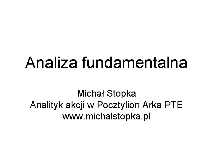 Analiza fundamentalna Michał Stopka Analityk akcji w Pocztylion Arka PTE www. michalstopka. pl 