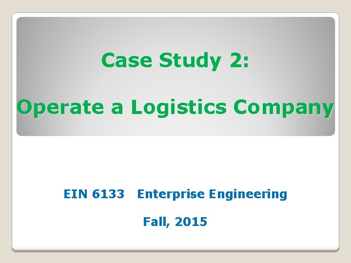 Case Study 2: Operate a Logistics Company EIN 6133 Enterprise Engineering Fall, 2015 Case Study 2: Operate a Logistics Company EIN 6133 Enterprise Engineering Fall, 2015