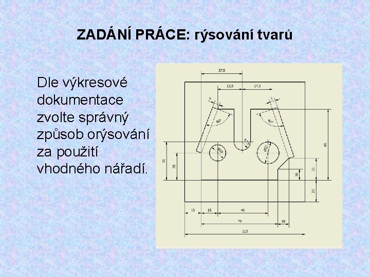 ZADÁNÍ PRÁCE: rýsování tvarů Dle výkresové dokumentace zvolte správný způsob orýsování za použití vhodného