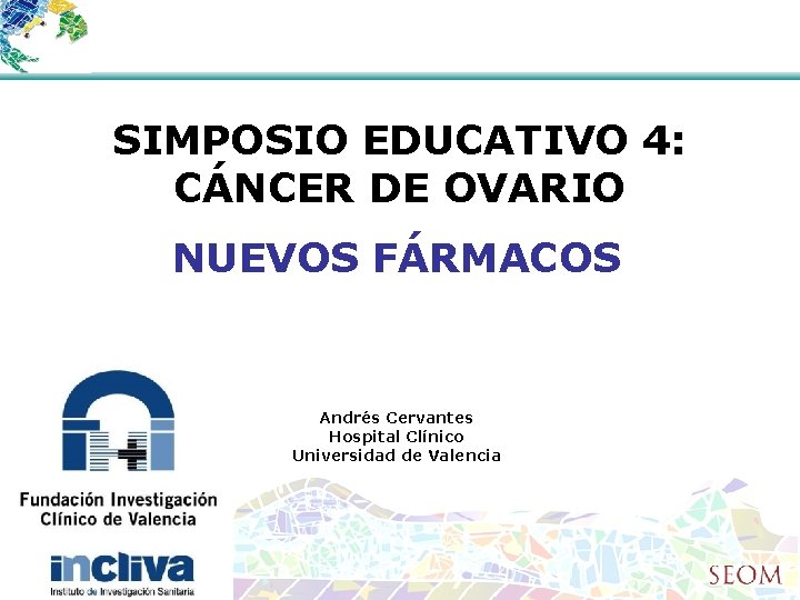 SIMPOSIO EDUCATIVO 4: CÁNCER DE OVARIO NUEVOS FÁRMACOS Andrés Cervantes Hospital Clínico Universidad de