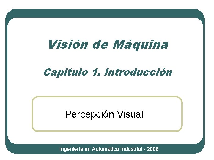 Visión de Máquina Capitulo 1. Introducción Percepción Visual Ingeniería en Automática Industrial - 2008 Visión de Máquina Capitulo 1. Introducción Percepción Visual Ingeniería en Automática Industrial - 2008