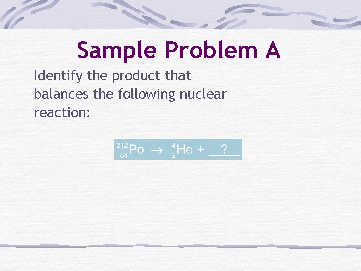 Sample Problem A Identify the product that balances the following nuclear reaction: 