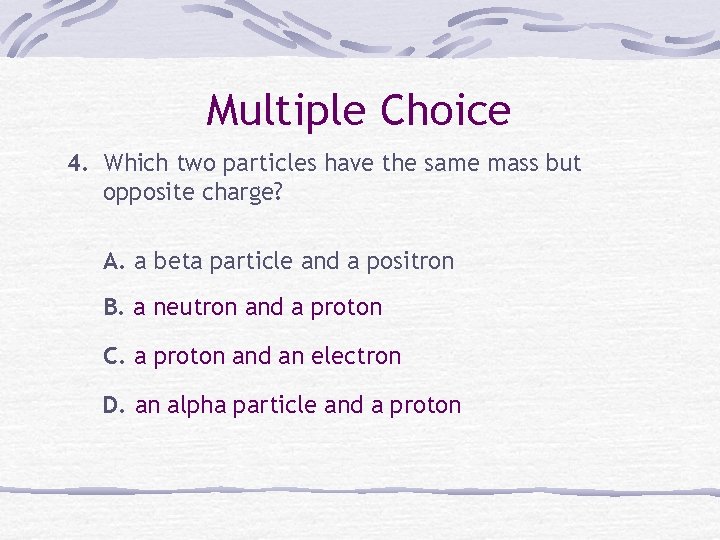 Multiple Choice 4. Which two particles have the same mass but opposite charge? A.