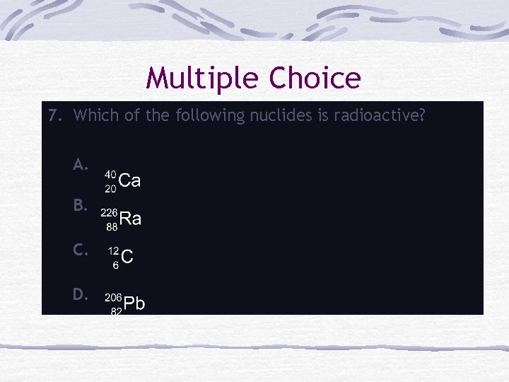 Multiple Choice 7. Which of the following nuclides is radioactive? A. B. C. D.