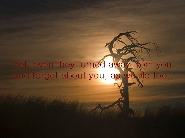 Yet, even they turned away from you and forgot about you, as we do