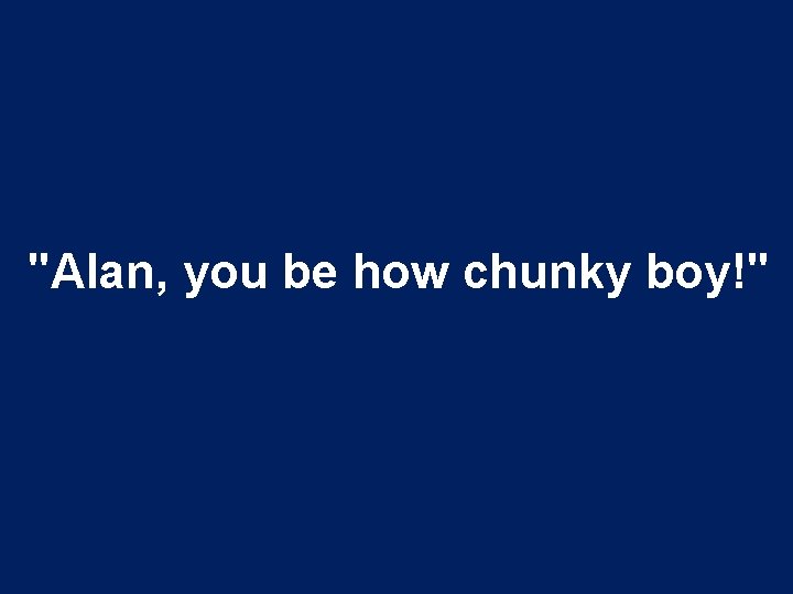 "Alan, you be how chunky boy!" 