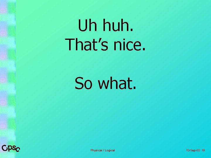 Uh huh. That’s nice. So what. Physical / Logical 13 -Sep-03 19 