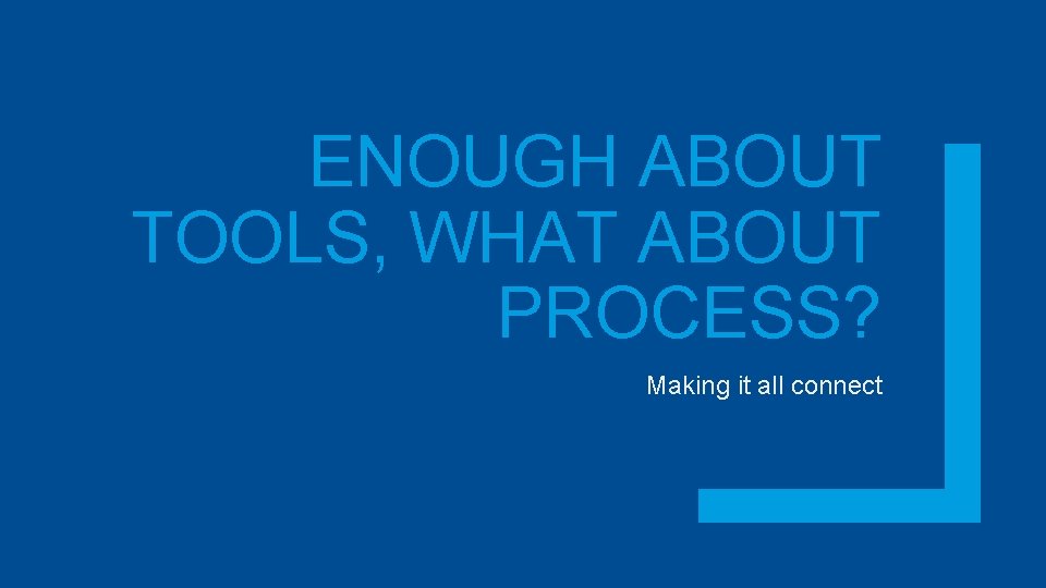 ENOUGH ABOUT TOOLS, WHAT ABOUT PROCESS? Making it all connect 