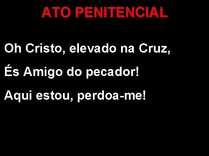 ATO PENITENCIAL Oh Cristo, elevado na Cruz, És Amigo do pecador! Aqui estou, perdoa-me!