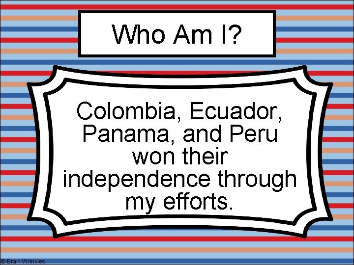 Who Am I? Colombia, Ecuador, Panama, and Peru won their independence through my efforts.