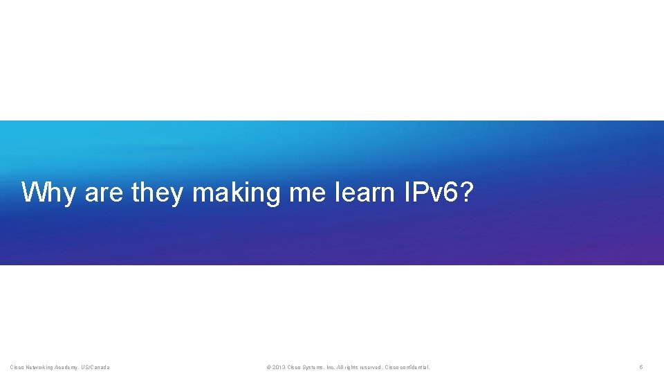 Why are they making me learn IPv 6? Cisco Networking Academy, US/Canada © 2013