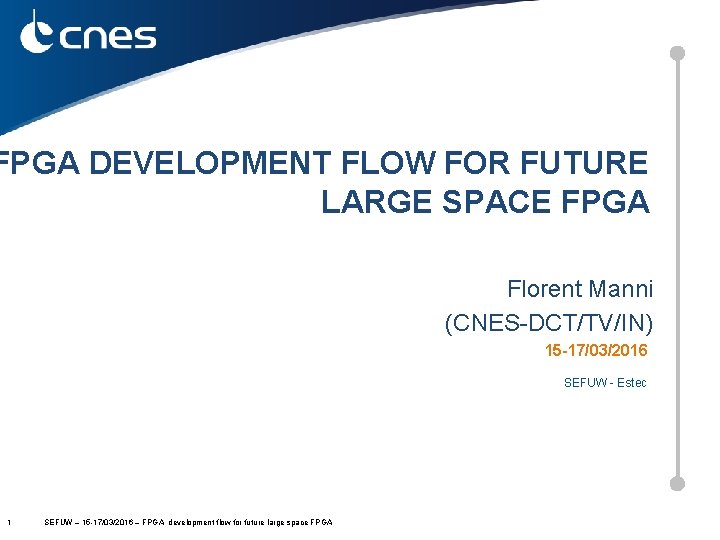 FPGA DEVELOPMENT FLOW FOR FUTURE LARGE SPACE FPGA Florent Manni (CNES-DCT/TV/IN) 15 -17/03/2016 SEFUW