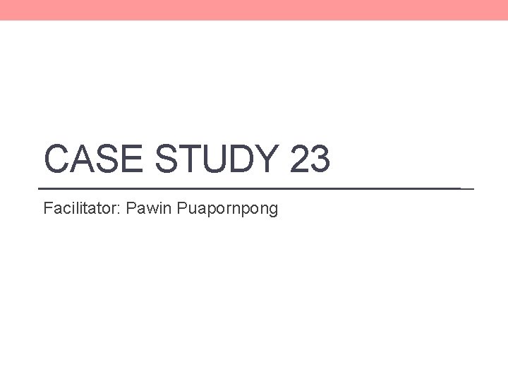 CASE STUDY 23 Facilitator: Pawin Puapornpong CASE STUDY 23 Facilitator: Pawin Puapornpong