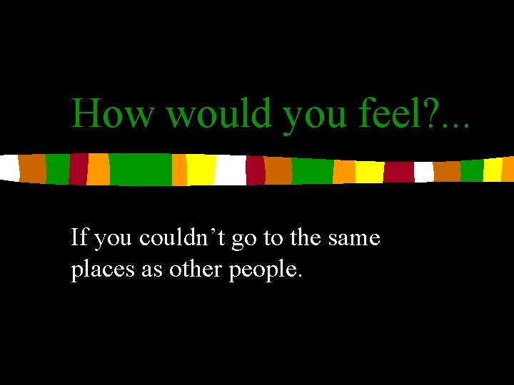 How would you feel? . . . If you couldn’t go to the same